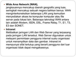  Wide Area Network (WAN),
jangkauannya mencakup daerah geografis yang luas,
seringkali mencakup sebuah negara bahkan benua. WAN
menginterkoneksikan beberapa LAN yang kemudian
menyediakan akses ke komputer komputer atau file
server pada lokasi lain. Beberapa teknologi WAN antara
lain adalah Modem, ISDN, DSL, Frame Relay, T1, E1, T3,
E3 dan SONET.
 Intranet
Melibatkan jaringan LAN dan Web Server yang terpasang
pada jaringan LAN tersebut. Web Server digunakan untuk
melayani permintaan pengguna internal suatu organisasi
untuk menampilkan data dan gambar. Intranet ini
mempunyai sifat tertutup yang berarti pengguna dari luar
organisasi tidak dapat mengaksesnya.
 