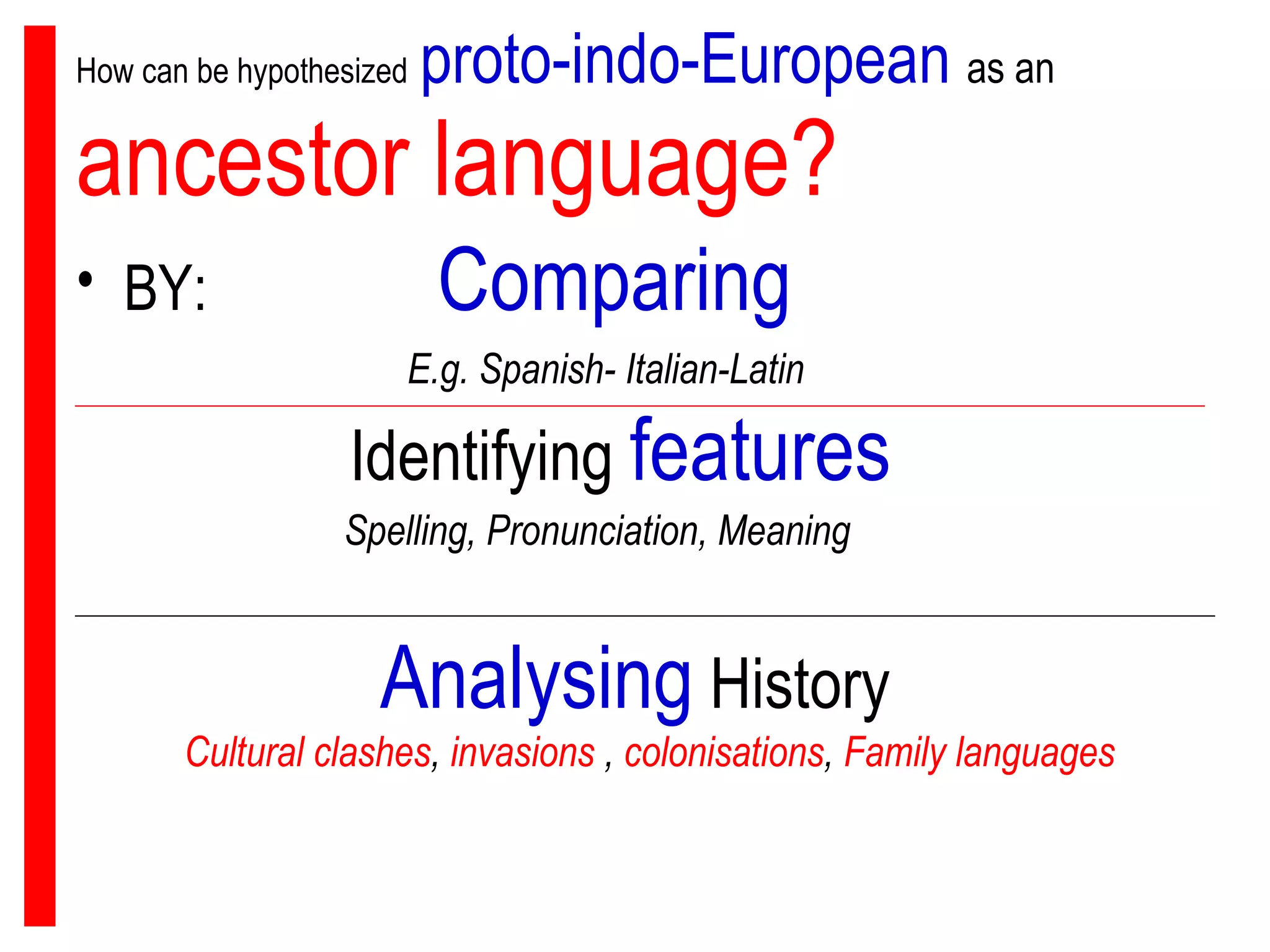 How can be hypothesized   proto-indo-European   as an   ancestor language? BY:  Comparing   E.g. Spanish- Italian-Latin Identifying  features Spelling, Pronunciation, Meaning Analysing  History Cultural clashes ,  invasions  ,  colonisations ,  Family languages 
