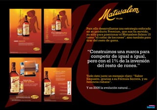 Para ello desarrollamos una estrategia enfocada
en su producto Premium, que nos ha servido,
no sólo para posicionar el Matusalem Solera 15
como “el coñac de los rones”, sino también para
tirar del resto de gama.
Todo ésto junto un mensaje claro: “Sabor
Exquisito, gracias a su Fórmula Secreta, y su
herencia cubana”.
Y en 2008 la evolución natural…
“Construimos una marca para
competir de igual a igual,
pero con el 1% de la inversión
del resto de rones.”
 