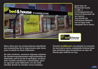 Hace años que los consumidores españoles
son conscientes de la importancia que tiene
para la salud un buen descanso.
En este contexto, nacieron algunas cadenas
de tiendas supuestamente especializadas en
descanso, por la vía de la exclusión, es decir,
sólo venden colchones y almohadas, pero
no aportan nada diferente a lo de otras
tiendas donde se venden otros muebles.
Igual que un
Starbucks huele
a café, o
un Imaginarium es
como el decorado de
un cuento;
una tienda de
colchones debería
ser el lugar más
relajante de la tierra.
DESCANSA NOCHE&DÍA
Cuando bed&house nos planteó la creación
de una nueva marca, enseguida tuvimos claro
que teníamos que inventarnos un tipo de
tienda que todavía no hay.
 