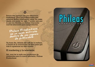 Somos una agencia con una estructura
tradicional, pero los profesionales que
estamos dentro creemos en hacer las cosas
desde otro punto de vista. Y es por esto por
lo que los clientes nos llaman buscando
nuevas soluciones para sus productos.
Un buen día, delante del café de la mañana,
a Daniel se le ocurrió unir las dos cosas que
más le apasionan en este mundo:
El marketing y la televisión.
Así, creó de la nada una productora de
contenidos para la nueva televisión, Phileas
Productions.
 
