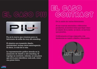 Piu es la marca que creamos para un
fabricante de sofás de muy alto standing.
El objetivo era transmitir diseño,
exclusividad, incluso cierta extravagancia.
Es decir, lo más de lo más.
La representación gráfica ahonda en la
sensación de diseño y alto standing. El
logotipo se convierte, además, en una placa
que sirve para identificar cada sofá, como
una pieza única.
El caso PIU
El caso
CONTRACTDe la unión de varios fabricantes.
Al ser marcas asociadas a diferentes
productos, el nombre tenía que dejar claro
el objeto de la unión, es decir, el servicio
que prestan.
Gráficamente el logo responde a las
tendencias en cuanto a diseño y decoración.
 