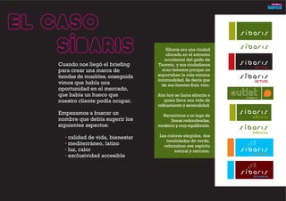 Cuando nos llegó el briefing
para crear una marca de
tiendas de muebles, enseguida
vimos que había una
oportunidad en el mercado,
que había un hueco que
nuestro cliente podía ocupar.
Empezamos a buscar un
nombre que debía sugerir los
siguientes aspectos:
· calidad de vida, bienestar
· mediterráneo, latino
· luz, calor
· exclusividad accesible
El caso
SÍBARIS Síbaris era una ciudad
ubicada en el extremo
occidental del golfo de
Tarento, y sus ciudadanos
eran famosos porque no
soportaban la más mínima
incomodidad. Se decía que
de sus fuentes fluía vino.
Aún hoy se llama sibarita a
quien lleva una vida de
refinamiento y sensualidad.
Recurrimos a un logo de
líneas redondeadas,
modernoymuyequilibrado.
Los colores elegidos, dos
tonalidades de verde,
reforzaban ese espíritu
natural y cercano.
 