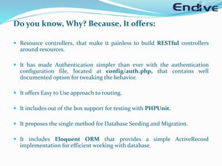 Do you know, Why? Because, It offers:
 Resource controllers, that make it painless to build RESTful controllers
around resources.
 It has made Authentication simpler than ever with the authentication
configuration file, located at config/auth.php, that contains well
documented option for tweaking the behavior.
 It offers Easy to Use approach to routing.
 It includes out of the box support for testing with PHPUnit.
 It proposes the single method for Database Seeding and Migration.
 It includes Eloquent ORM that provides a simple ActiveRecord
implementation for efficient working with database.
 