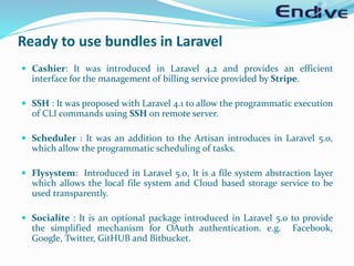 Ready to use bundles in Laravel
 Cashier: It was introduced in Laravel 4.2 and provides an efficient
interface for the management of billing service provided by Stripe.
 SSH : It was proposed with Laravel 4.1 to allow the programmatic execution
of CLI commands using SSH on remote server.
 Scheduler : It was an addition to the Artisan introduces in Laravel 5.0,
which allow the programmatic scheduling of tasks.
 Flysystem: Introduced in Laravel 5.0, It is a file system abstraction layer
which allows the local file system and Cloud based storage service to be
used transparently.
 Socialite : It is an optional package introduced in Laravel 5.0 to provide
the simplified mechanism for OAuth authentication. e.g. Facebook,
Google, Twitter, GitHUB and Bitbucket.
 