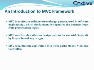 An Introduction to MVC Framework
 MVC is a software architecture or design pattern, used in software
engineering , which fundamentally separates the business logic
from presentation logics.
 MVC was first described as design pattern for use with Smaltalk
by Trygve Reenskaug in 1979.
 MVC separates the application into three parts: Model, View and
Controller.
 