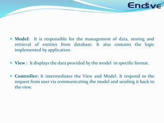  Model: It is responsible for the management of data, storing and
retrieval of entities from database. It also contains the logic
implemented by application.
 View : It displays the data provided by the model in specific format.
 Controller: It intermediates the View and Model. It respond to the
request from user via communicating the model and sending it back to
the view.
 