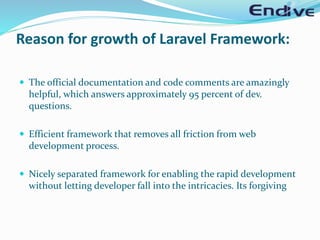 Reason for growth of Laravel Framework:
 The official documentation and code comments are amazingly
helpful, which answers approximately 95 percent of dev.
questions.
 Efficient framework that removes all friction from web
development process.
 Nicely separated framework for enabling the rapid development
without letting developer fall into the intricacies. Its forgiving
 