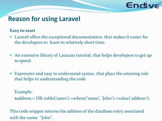 Reason for using Laravel
Easy to start
 Laravel offers the exceptional documentation, that makes it easier for
the developers to learn in relatively short time.
 An extensive library of Laracast tutorial, that helps developers to get up
to speed.
 Expressive and easy to understand syntax, that plays the amazing role
that helps in understanding the code
Example:
$address = DB::table('users')->where('name', 'John')->value('address');
This code snippet returns the address of the database entry associated
with the name "John".
 