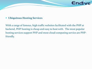  Ubiquitous Hosting Services
With a range of famous, high traffic websites facilitated with the PHP at
backend, PHP hosting is cheap and easy to host with. The most popular
hosting services support PHP and most cloud computing service are PHP-
friendly.
 