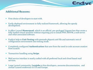 Additional Reasons:
 First choice of developers to start with.
 Easily-deployed environment in fully realized framework, allowing the speedy
development.
 It offers Laravel Homestead, which is an official, pre-packaged Vagrant box that create a
fully loaded virtual machine without requiring you to install PHP, HHVM, a web server
and other associated software.
 Explicit help to Unit Testing with premade phpunit.xml file and automatic rest of
configuration environment into testing mode.
 Completely configured Authentication that save from the need to code account creation
from scratch.
 Transaction handling using Stripe.
 Mail service interface is neatly crafted with all preferred local and cloud based mail
services.
 Large Laravel community, Larajobs to hire developers, awesome documentation, and
annual Laravel conference in US and Europe.
 