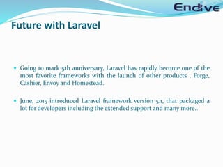 Future with Laravel
 Going to mark 5th anniversary, Laravel has rapidly become one of the
most favorite frameworks with the launch of other products , Forge,
Cashier, Envoy and Homestead.
 June, 2015 introduced Laravel framework version 5.1, that packaged a
lot for developers including the extended support and many more..
 
