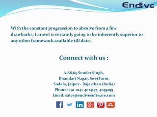 With the constant progression to absolve from a few
drawbacks, Laravel is certainly going to be inherently superior to
any other framework available till date.
Connect with us :
A-68,69 Sunder Singh,
Bhandari Nagar, Swej Farm,
Sodala, Jaipur - Rajasthan (India)
Phone: +91-0141-4014147, 4035295
Email: sales@endivesoftware.com
 