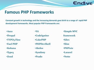 Constant growth in technology and the increasing demands gave birth to a range of rapid PHP
development frameworks. Most popular PHP Frameworks are:
•Aura
•Drupal
•TYPO3 Flow
•Fuel PHP
•Kohana
•Typo3
•Zend
•Yii
•CodeIgniter
•CakePHP
•PHPDevShell
•Akelos
•Symfony
•Prado
•Simple MVC
framework
•Silex
•Slim
•PHPixie
•Laravel
•Nette
Famous PHP Frameworks
 