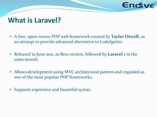 What is Laravel?
 A free, open-source PHP web framework created by Taylor Otwell, as
an attempt to provide advanced alternative to CodeIgniter.
 Released in June 2011, as Beta version, followed by Laravel 1 in the
same month.
 Allows development using MVC architectural pattern and regarded as
one of the most popular PHP frameworks.
 Supports expressive and beautiful syntax.
 