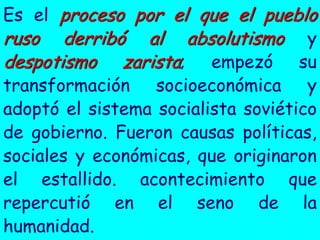 Es el proceso por el que el pueblo
ruso derribó al absolutismo y
despotismo zarista; empezó su
transformación socioeconómica y
adoptó el sistema socialista soviético
de gobierno. Fueron causas políticas,
sociales y económicas, que originaron
el estallido. acontecimiento que
repercutió en el seno de la
humanidad.
 
