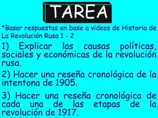 TAREA
*Basar respuestas en base a videos de Historia de
La Revolución Rusa 1 - 2
1) Explicar las causas políticas,
sociales y económicas de la revolución
rusa.
2) Hacer una reseña cronológica de la
intentona de 1905.
3) Hacer una reseña cronológica de
cada una de las etapas de la
revolución de 1917.
 