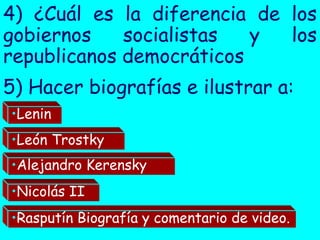 4) ¿Cuál es la diferencia de los
gobiernos    socialistas  y  los
republicanos democráticos
5) Hacer biografías e ilustrar a:
•Lenin
•León Trostky
•Alejandro Kerensky
•Nicolás II
•Rasputín Biografía y comentario de video.
 
