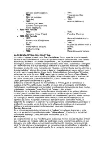 Lámpara eléctrica (Edison)
o 1886:
Motor de explosión
(Daimler)
o 1895:
Cinematógrafo (Hnos.
Lumière) Radio (Marconi)
Rayos (Roentgen)
o 1897:
Telegrafía sin hilos
(Marconi)
o 1899:
Aspirina (Hoffmann)
 1900-1950: Periodo
o 1903:
Aeroplano (Hnos. Wright)
o 1928:
Penicilina (Fleming)
 1950-2000: Periodo
o 1953:
Estructura del ADN (Watson
y Crik)
o 1969:
Primer hombre a la Luna
(Neil Armstrong)
o 1980:
Generación del ordenador
personal
o 1990:
Irrupción del teléfono móvil e
Internet
o 2000:
Mapa del genoma humano
LA SEGUNDAREVOLUCIÓN INDUSTRIAL
conocida por algunos autores como Gran Capitalismo, debido a que fue en esta segunda
fase de la Revolución Industrial cuando el capitalismo maduró definitivamente como sistema
económico y estableció sus "pilares fundamentales",2
fue un proceso de innovaciones
tecnológicas, científicas, sociales y económicas nunca antes vistas. Su comienzo suele fijarse
en 1850,4
momento en el cual se empieza a observar el surgimiento de nuevas y mejoradas
técnicas de producción, y una nueva clase de industrias, como la industria química, eléctrica o
la automovilística;5
además de empezar a darse la industrialización en nuevos países6
como
el recién nacido Imperio Alemán, Rusia, Japón, Estados Unidos o Países Bajos.6
El final de
esta revolución suele fijarse en 1914,4
año en que da comienzo la Primera Guerra Mundial;7
aunque esta fecha es la más aceptada y empleada, no es totalmente correcta en el caso de
los países no europeos, pues no fue hasta 1917, cuando países como Estados Unidos o
Japón, participaron activamente en la guerra.8
Esta nueva revolución industrial, fue muy distinta a la Primera, pues al contrario que lo
sucedido en la Primera Revolución Industrial en donde solo un único país, Gran Bretaña,
había logrado industrializarse en profundidad, en este periodo, la revolución se da en muchos
más lugares, destacando, Europa Occidental, Estados Unidos y Japón;6
Este periodo vio el desarrollo de nuevas formas de energía nunca antes vistas o utilizadas,
como el gas o el petróleo; debido a estos profundos cambios surgieron nuevas industrias,
además de producirse una revolución científica sin precendentes,9
que abrió nuevos campos
de investigación. Nuevas invenciones revolucionaron y caracterizaron este periodo; la
aparición de nuevas máquinas e invenciones como el motor de combustión interna, el
desarrollo del aeroplano y el automóvil 5
y su correspondiente comercialización, además de la
producción en masa de bienes de consumo, la refrigeración mecánica o la invención del
teléfono o la radio caracterizaron esta revolución9
y sus años posteriores.
Fuentes de energía
En la primera revolución industrial apareció el "carbón" como fuente de energía, y en la
segunda revolución industrial le siguieron los "hidrocarburos" (Petróleo) y la electricidad
como fuente de energía (como principales innovaciones del s.XX).
Electricidad
La energía eléctrica fue muy importante, pues evitaba que muchos tipos de industrias tuvieran
que vincularse a las minas de carbón. La electricidad es una energía limpia, potente, de fácil
transporte y se podía utilizar en muchos campos (iluminación, máquinas, comunicaciones,
etc.). Permitió además una revolución en las comunicaciones, con el teléfono, el telégrafo y la
radio. Se desarrollaron el cine y la fotografía. En el campo del transporte se utilizará la
 