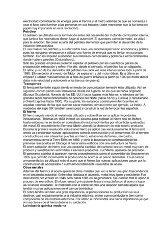 electricidad como fuente de energía para el tranvía y el metro además de que se comienza a
usar el foco para iluminar a las personas en sus trabajos (cabe mencionar que la luz toma un
papel muy importante en esta revolución)
Petróleo
El petróleo se utilizaba en la iluminación antes del desarrollo del motor de combustión interna,
que junto a los neumáticos dieron lugar al automóvil. El querosen, como derivado, se utilizó
para la aviación. Se crean a partir del petróleo elementos que permiten el desarrollo de la
industria farmacéutica.
El uso masivo del petróleo y sus derivados tuvo una enorme repercusión económica y política,
pues los europeos empezaron a utilizar una fuente de energía que no tenían en su propio
territorio. Eso les impulsó a extender sus intereses comerciales y políticos a otros continentes
donde hubiera petróleo (Colonialismo).
Sólo las grandes empresas pudieron explotar el petróleo por los cuantiosos gastos de
prospección, extracción y refino. Por ello, desde el principio, el petróleo fue un oligopolio.
El refino y uso de los derivados del petróleo fue cada vez más intenso sobre todo a partir de
1890. Ello se debió al invento del Motor de explosión y del motor diésel. Este último se
empezó a utilizar masivamente en la flota de guerra británica a partir de 1900 (el motor diésel
daba más velocidad y autonomía a los barcos de guerra).
Transportes
El ferrocarril también siguió siendo el medio de comunicación terrestre más utilizado. Así se
siguieron construyendo vías ferroviarias desde los lugares en los que se había originado
(Europa Occidental, Noreste de los EE. UU.) hacia lugares más lejanos, creándose así las
grandes redes transcontinentales de América del Norte (hacia 1870) y Eurasia (Transiberiano
y Orient Express hacia 1900). Por su parte, los europeos construyeron ferrocarriles en
aquellas colonias de las que querían sacar materias primas (como por ejemplo, La India). A
mediados del siglo XIX también se empezó a construir la red de ferrocarriles española.
El hierro
El hierro seguía siendo el metal más utilizado y sobre él se van a aplicar importantes
innovaciones. Thomas en 1878 inventó un sistema para explotar el hierro rico en fósforo,
hasta entonces no se tenido en consideración estos yacimientos por el carácter quebradizo
del metal. El procedimiento Siemens-Martin abarató la obtención de este mismo producto.
Durante la primera revolución industrial el hierro se aplicó casi exclusivamente al ferrocarril,
ahora va a encontrar nuevas aplicaciones como la construcción y el armamento. En el terreno
constructivo se van a levantar puentes en hierro, estaciones de trenes, mercados,
monumentos como la Torre Eiffel en 1889, y sería la base para la construcción de los
primeros rascacielos en Chicago al hacer estos edificios con una estructura de hierro.
El acero (aleación de hierro con una pequeña cantidad de carbono) era un metal muy caro de
producir y su utilización se limitaba a escasos productos: cuchillería, aparatos de precisión...
El panorama cambia al aparecer nuevos procedimientos como el convertidor de Bessemer en
1855 que permitió incrementar la producción de acero a un precio razonable. En el campo
armamentístico se utilizará más el acero que el hierro, las nuevas aplicaciones pasan por la
construcción de acorazados o submarinos totalmente revestidos de acero.
Otros metales
Además del hierro y el acero aparecen otros metales que van a tener una gran trascendencia
en el desarrollo industrial. Entre ellos destaca el aluminio, metal muy ligero y resistente. Fue
descubierto por Wökler en 1845 pero hasta 1886 no se generaliza, fue cuando Hall le aplicó el
proceso de electrólisis. El níquel se usó principalmente para mezclarlo con el acero y lograr
así el acero inoxidable. Al mezclarlo con el cobre se crea una aleación llamada alpaca que
tendrá muchas aplicaciones en el campo doméstico.
El cobre tendrá también una gran importancia, al perfeccionarse su producción se va a
destinar, casi exclusivamente, a la industria eléctrica, o bien como conductor o bien como
componente de los motores eléctricos. Por último el zinc tendrá una cierta importancia ya que
al mezclarse con el hierro detiene su oxidación.
La industria química moderna
 