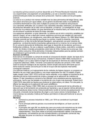 La industria química conoció un primer desarrollo en la Primera Revolución Industrial, ahora
va a experimentar una expansión sin precedentes y se van a encontrar soluciones
prácticamente para todos los campos de la producción. Veamos cuáles son los principales
avances.
La sosa se va a producir de manera rentable tras los descubrimientos del belga Solvay, éste
hizo pasar amoníaco por agua salada, así se genera bicarbonato sódico susceptible de
convertirse fácilmente en sosa; esto multiplicó la producción mundial de este producto.
Los colorantes artificiales van a sustituir a los colorantes naturales anteriores y se obtendrán
de productos derivados de la hulla como el alquitrán y el benzol. La investigación en este
campo fue muy intensa debido a la gran demanda de la industria textil y en menos de 20 años
se encontraron sustitutos de todos los tintes naturales.
Los explosivos adquieren un gran desarrollo. La pólvora era el único conocido y estallaba por
ignición (fuego), se van a descubrir nuevos explosivos químicos que estallan por percusión
como la nitrocelulosa y la nitroglicerina, esta última del italiano Sobrero. En 1866 Alfred Nobel,
también conocido por los premios que llevan su nombre, inventó la dinamita, mezcla de
nitroglicerina y un tipo de arcilla llamada Kieselguhr, esto generará una gran industria de
explosivos. La dinamita tendría importantes aplicaciones en la minería y en el campo militar.
En el campo la demanda de fertilizantes dará lugar al desarrollo de los abonos químicos o
fertilizantes sintéticos. Se van a elaborar superfosfatos y nitrato sódico, este último se elabora
a partir de nitratos minerales procedentes sobre todo de Chile. Europa era la zona que más
nitrato sódico consumía. Otros elementos minerales indispensables para las plantas también
se sintetizaron químicamente como el abono de potasio.
Avances científicos
Esta ciencia vio ampliado su campo de estudio al conocerse la división celular, las leyes de la
herencia y la existencia de los cromosomas. Charles R. Darwin (1809-1893) revolucionó el
saber biológico con su obra Sobre el origen de las especies en términos de selección natural
y especies selectivas (1859). Tomando como base los estudios de Lamarck (1744-1829)
sobre la evolución biológica de las especies, Darwin amplió esta teoría afirmando que en
dicha evolución existía una lucha por la vida en la que sólo las especies más fuertes
conseguían sobrevivir.
Los avances médicos y el mejoramiento de los métodos de higiene lograron un progreso en
beneficio de una mejor salud pública y una mayor expectativa de vida. El notable cirujano
inglés Joseph Lister (1827-1912) luchó por hacer entender a sus colegas la importancia de la
desinfección de los instrumentos de cirugía y propagó así la aplicación de métodos de
higiene. El éter (anestésico) comenzó a ser utilizado como anestesia para las operaciones
quirúrgicas, hecho que fue paralelo a la práctica de una cirugía más avanzada. Robert Koch
(1843-1910) descubrió los bacilos que producen la tuberculosis y el cólera. Por otra parte, la
difteria fue atacada con la aplicación del suero antidiftérico.
El francés Louis Pasteur (1822-1895) ideó un proceso de conservación de los alimentos al
descubrir que la fermentación era producida por bacterias y que al exponer dichos alimentos a
altas temperaturas éstas morían. Este procedimiento recibió el nombre de pasteurización. Por
otra parte, el estudio de las bacterias dio origen a una nueva ciencia: la bacteriología. Al
mismo tiempo, los estudios médicos de Pasteur permitieron el descubrimiento de la vacuna
antirrábica.
Alemania
 Comenzó su proceso industrial en 1840, y en 1914 se convierte en la principal
potencia.
 Fue la principal potencia gracias a sus avances tecnológicos y el buen uso de la
economía
 A principios del siglo XIX los obstáculos para una producción industrial era de orden
institucional: estaba fragmentada en 39 pequeños estados (unidades políticas
independientes). Esto pone trabas al proceso industrializador debido a las barreras
aduaneras, a la existencia de una moneda distinta y al monopolio comercial. Hay
dificultad de poner en marcha un mercado interno unificado.
Estados Unidos
 