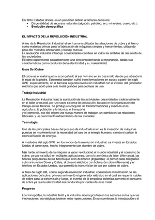 En 1914 Estados Unidos es un país líder debido a factores decisivos:
 Disponibilidad de recursos naturales (algodón, petróleo, oro, minerales, cuero, etc.).
 Evolución demográfica
EL IMPACTO DE LA REVOLUCIÓN INDUSTRIAL
Antes de la Revolución Industrial el ser humano utilizaba las aleaciones de cobre y el hierro
como materias primas para la fabricación de máquinas simples y herramientas, utilizando
para ello métodos artesanales y trabajo manual.
La revolución industrial introdujo considerables cambios en todos los ámbitos de desarrollo de
las sociedades.
El cobre experimentó paulatinamente una creciente demanda e importancia, dadas sus
características como conductor de la electricidad y su maleabilidad.
Usos Del Cobre
El cobre es el metal que ha acompañado al ser humano en su desarrollo desde que abandonó
la edad de la piedra. Este metal también sufrió transformaciones en su uso a partir del siglo
XVIII, especialmente, en la llamada segunda revolución industrial con el invento del generador
eléctrico que abrió para este metal grandes perspectivas de uso.
Trabajo industrial
La Revolución Industrial trajo la sustitución de las actividades desarrolladas tradicionalmente
en el taller artesanal, por un nuevo sistema de producción, basado en la organización del
trabajo en las fábricas. Se produjo un conjunto de transformaciones y avances en la
agricultura, la población y la técnica, el transporte
y el comercio, que dio origen una nueva manera de trabajar, un cambio en las relaciones
laborales y un crecimiento extraordinario de las ciudades.
Tecnología
Una de las principales bases del proceso de industrialización es la invención de máquinas
puestas en movimiento sin la necesidad del uso de la energía humana, siendo el carbón la
esencial fuente de energía.
A mediados del siglo XVIII, en los inicios de la revolución industrial, se inventa en Estados
Unidos el pararrayos, hecho íntegramente con alambre de cobre.
Más tarde, el invento de la máquina a vapor revolucionó el mundo industrial y el consumo de
cobre, ya que se utilizó en múltiples aplicaciones, como la armónica de latón (Alemania), las
hélices propulsoras de los barcos que eran de bronce (Inglaterra), el primer cable telegráfico
submarino entre Dover y Calais, el dínamo eléctrico con bobina de cobre (Alemania) y el
teléfono en Estados Unidos, que permitió la transmisión de voz por cables de cobre.
A fines del siglo XIX, con la segunda revolución industrial, comienza la masificación de las
aplicaciones del cobre: primero se inventó el generador eléctrico en el cual se requería cables
de cobre para la transmisión y luego, el invento de la ampolleta eléctrica aumentó el consumo
de cobre ya que la electricidad era conducida por cables de este metal.
Progreso
Los transportes, la industria textil y la industria siderúrgica fueron los sectores en los que las
innovaciones tecnológicas tuvieron más repercusiones. En un comienzo, la introducción y el
 