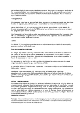 perfeccionamiento de las nuevas máquinas produjeron desconfianza y temor por la pérdida de
los puestos de trabajo. Las máquinas generaron un aumento de la producción y una mejora
en la productividad, pero supusieron también un ahorro de mano de obra. Así se iniciaba la
época del maquinismo.
Trabajo manual
El cobre es el metal que ha acompañado al ser humano en su desarrollo desde que abandonó
la edad de la piedra, descubrió el fuego y pudo trabajar el metal con relativa facilidad.
Hacia el año 2500 a.C. se inició la producción de armas, herramientas y otros objetos de
bronce, lo que se amplió hacia el año 1500, con el uso del bronce como fuente de sonido en
los gongs del lejano oriente asiático.
Con la aparición de la moneda en Lidia, aumenta la demanda de cobre en los inicios del siglo
VII a.C. Sin embargo, un gran avance se experimenta en el siglo I a.C. con la utilización del
latón en los dominios del Imperio Romano.
Armas
En el siglo XV de nuestra era, Occidente da un salto importante en materia de armamento,
pues se inventa el cañón de bronce.
Instrumentos y herramientas
En el siglo XV, con los avances y descubrimientos renacentistas en materia de astronomía,
los científicos utilizaron el latón en la elaboración de instrumentos. Con la aparición de la
imprenta inventada por Gutemberg el cobre se empezó a utilizar en el trabajo tipográfico a
través de las aleaciones bronce y latón.
En Alemania, en el año 1510, el cobre también comienza a hacerse presente en la caja y
engranajes de los relojes, los que eran hechos de latón.
A mediados del siglo XVI en Europa, los tornillos y tuercas eran elaborados principalmente de
latón, cobre y bronce.
Durante el transcurso del siglo XVII las aplicaciones tecnológicas del cobre irán
paulatinamente en aumento: el telescopio óptico elaborado de latón en Holanda, el reloj de
péndulo, con engranaje y péndulo de latón, los cubiertos que inicialmente eran de latón, luego
fueron de bronce.
PROBLEMAAMBIENTAL
El problema de la lluvia ácida tuvo su origen en la Revolución Industrial, y no ha dejado de
empeorar desde entonces. Hace tiempo que se reconoce la gravedad de sus efectos a escala
local, como ejemplifican los periodos de smog ácido en áreas muy industrializadas, así como
su gran capacidad destructiva en zonas alejadas de la fuente contaminante. Una extensa área
que ha sido objeto de múltiples estudios es el norte de Europa, donde la lluvia ácida ha
erosionado estructuras, dañado los bosques y las cosechas, y puesto en peligro o diezmado
la vida en los lagos de agua dulce
RevolucionIndustrial:
Ventajas- Hubo mas infraestructuraymastecnologias,nuevosinventosymuchasmentescreativas,
losserviciosoactividadesdiariasse facilitaronparalasociedadanivel global hubomasmaquinasy
mas oportunidadesparamejorarlacalidadde Vida.
 
