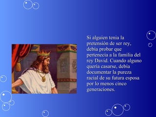 Si alguien tenia la pretensión de ser rey, debía probar que pertenecía a la familia del rey David. Cuando alguno quería casarse, debía documentar la pureza racial de su futura esposa por lo menos cinco generaciones.  