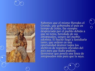 Sabemos que el mismo Herodes el Grande, que gobernaba el país en tiempo de Jesús, fue siempre despreciado por el pueblo debido a que no tenia, heredada de sus antepasados, sangre del pueblo edomita. El hecho llegó a fastidiarlo tanto, que ordenó en una oportunidad destruir todos los archivos de registros oficiales del país para que nadie pudiera demostrar que poseía una línea de antepasados más pura que la suya.  