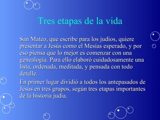 Tres etapas de la vida San Mateo, que escribe para los judíos, quiere presentar a Jesús como el Mesías esperado, y por  eso piensa que lo mejor es comenzar con una genealogía. Para ello elaboró cuidadosamente una lista, ordenada, meditada, y pensada con todo detalle.  En primer lugar dividió a todos los antepasados de Jesús en tres grupos, según tres etapas importantes de la historia judía. 