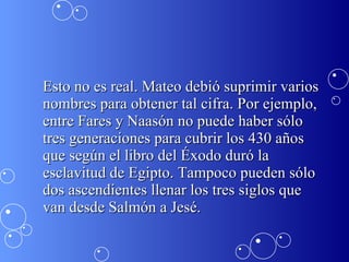 Esto no es real. Mateo debió suprimir varios nombres para obtener tal cifra. Por ejemplo, entre Fares y Naasón no puede haber sólo tres generaciones para cubrir los 430 años que según el libro del Éxodo duró la esclavitud de Egipto. Tampoco pueden sólo dos ascendientes llenar los tres siglos que van desde Salmón a Jesé.  