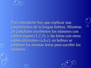 Para entenderlo hay que explicar una característica de la lengua hebrea. Mientras en castellano escribimos los números con ciertos signos (1,2,3), y las letras con otros signos diferentes (a,b,c), en hebreo se emplean las mismas letras para escribir los números.  