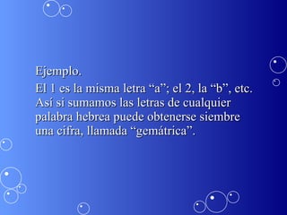 Ejemplo. El 1 es la misma letra “a”; el 2, la “b”, etc. Así si sumamos las letras de cualquier palabra hebrea puede obtenerse siembre  una cifra, llamada “gemátrica”.  