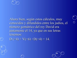 Ahora bien, según estos cálculos, muy conocidos y difundidos entre los judíos, el número gemátrico del rey David era justamente el 14, ya que en sus letras tenemos: D (=4) + V(=6) +D(=4) = 14.  