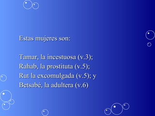 Estas mujeres son: Tamar, la incestuosa (v.3); Rahab, la prostituta (v.5); Rut la excomulgada (v.5); y  Betsabé, la adultera (v.6) 
