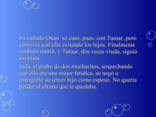 Su cuñado Onán  se casó, pues, con Tamar, pero convivía con ella evitando los hijos. Finalmente también murió, y Tamar, dos veces viuda, siguió sin hijos. Judá, el padre de dos muchachos, sospechando que ella era una mujer fatídica, se negó a entregarle su tercer hijo como esposo. No quería perder al último que le quedaba. 
