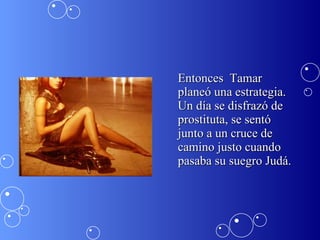 Entonces  Tamar planeó una estrategia. Un día se disfrazó de prostituta, se sentó junto a un cruce de camino justo cuando pasaba su suegro Judá.  