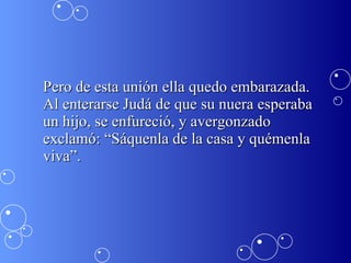 Pero de esta unión ella quedo embarazada. Al enterarse Judá de que su nuera esperaba un hijo, se enfureció, y avergonzado exclamó: “Sáquenla de la casa y quémenla viva”.  