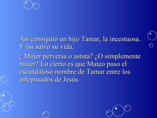 Así consiguió un hijo Tamar, la incestuosa. Y así salvó su vida. ¿ Mujer perversa o astuta? ¿O simplemente mujer? Lo cierto es que Mateo puso el escandaloso nombre de Tamar entre los antepasados de Jesús.  