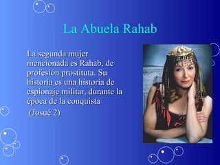 La Abuela Rahab La segunda mujer mencionada es Rahab, de profesión prostituta. Su historia es una historia de espionaje militar, durante la época de la conquista   (Josué 2) 