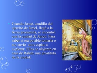 Cuando Josué, caudillo del ejercito de Israel, llegó a la tierra prometida, se encontró con la cuidad de Jericó. Para saber si era posible tomarla o no, envió  unos espías a explorar. Ellos se alojaron en casa de Rahab, una prostituta de la ciudad.  