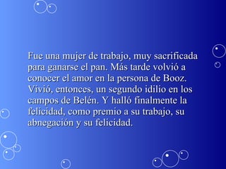 Fue una mujer de trabajo, muy sacrificada para ganarse el pan. Más tarde volvió a conocer el amor en la persona de Booz. Vivió, entonces, un segundo idilio en los campos de Belén. Y halló finalmente la felicidad, como premio a su trabajo, su abnegación y su felicidad. 