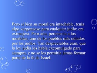 Pero si bien su moral era intachable, tenía algo vergonzoso para cualquier judío: era extranjera. Peor aún, pertenecía a los moabitas, uno de los pueblos más odiados por los judíos. Tan despreciables eran, que la ley judía los había excomulgado para siempre, y no se les permitía jamás formar parte de la fe de Israel.  