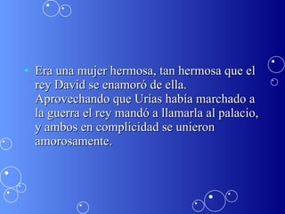 Era una mujer hermosa, tan hermosa que el rey David se enamoró de ella. Aprovechando que Urías había marchado a la guerra el rey mandó a llamarla al palacio, y ambos en complicidad se unieron amorosamente.  