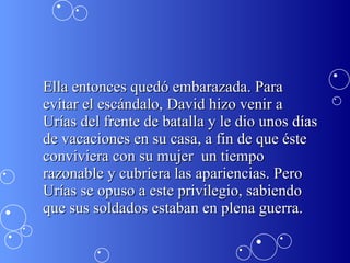 Ella entonces quedó embarazada. Para evitar el escándalo, David hizo venir a Urías del frente de batalla y le dio unos días de vacaciones en su casa, a fin de que éste conviviera con su mujer  un tiempo razonable y cubriera las apariencias. Pero Urías se opuso a este privilegio, sabiendo que sus soldados estaban en plena guerra.  