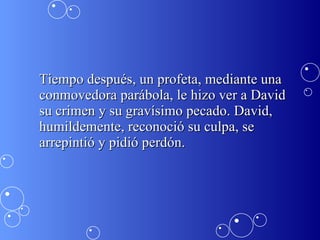 Tiempo después, un profeta, mediante una conmovedora parábola, le hizo ver a David su crimen y su gravísimo pecado. David, humildemente, reconoció su culpa, se arrepintió y pidió perdón.  