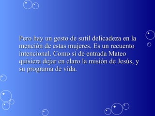 Pero hay un gesto de sutil delicadeza en la mención de estas mujeres. Es un recuento intencional. Como si de entrada Mateo quisiera dejar en claro la misión de Jesús, y su programa de vida.  