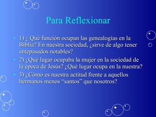 Para Reflexionar 1) ¿ Qué función ocupan las genealogías en la Biblia? En nuestra sociedad, ¿sirve de algo tener antepasados notables? 2) ¿Qué lugar ocupaba la mujer en la sociedad de la época de Jesús? ¿Qué lugar ocupa en la nuestra? 3) ¿Cómo es nuestra actitud frente a aquellos hermanos menos “santos” que nosotros?  ¿ 