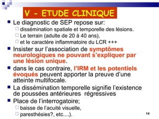 12
V - ETUDE CLINIQUE
 Le diagnostic de SEP repose sur:
 dissémination spatiale et temporelle des lésions.
 Le terrain (adulte de 20 à 40 ans),
 et le caractère inflammatoire du LCR +++
 Insister sur l’association de symptômes
neurologiques ne pouvant s’expliquer par
une lésion unique.
 dans le cas contraire, l’IRM et les potentiels
évoqués peuvent apporter la preuve d’une
atteinte multifocale.
 La dissémination temporelle signifie l’existence
de poussées antérieures régressives
 Place de l’interrogatoire;
 baisse de l’acuité visuelle,
 paresthésies?, etc....).
 