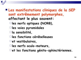 13
 Les manifestations cliniques de la SEP
sont extrêmement polymorphes,
affectant le plus souvent:
les nerfs optiques (NORB),
les voies pyramidales
la sensibilité,
les fonctions cérébelleuses
et vestibulaires,
les nerfs oculo-moteurs,
et les fonctions génito-sphinctériennes.
 